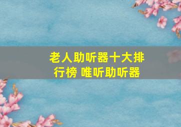 老人助听器十大排行榜 唯听助听器